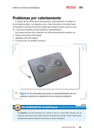 servicio técnico Notebooks 251
www.redusers.com
Problemas por calentamiento
El origen de los fallos por calentamiento, generalmente se hallan en
el microprocesador y en algunos otros chips ubicados en la placa base.
A menudo la obstrucción de las rejillas por donde circula el aire en una
PC, provocan también un alto grado de calentamiento.
Las consecuencias más comunes de sobrecalentamiento pueden ser:
•	 Reinicio frecuente del equipo
•	 Apagado total del equipo
•	 Cortocircuito en fusibles internos
Figura 15. Una alternativa para evitar el sobrecalentamiento de una
notebook consiste en la adquisición de una base de ventilación.
Este inversor es una pieza electrónica que a menudo se ubica en la parte inferior del panel LCD. Se
encarga de proporcionar la luminosidad a los tubos fluorescentes de la pantalla. Cuando el inversor falla,
probablemente tengamos problemas de iluminación en nuestra computadora.
El inversor de la pantalla
 