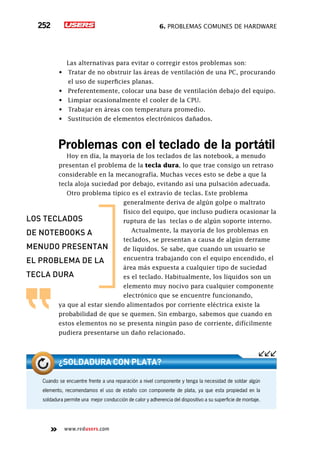 6. Problemas comunes de hardware252
www.redusers.com
Las alternativas para evitar o corregir estos problemas son:
•	 Tratar de no obstruir las áreas de ventilación de una PC, procurando
el uso de superficies planas.
•	 Preferentemente, colocar una base de ventilación debajo del equipo.
•	 Limpiar ocasionalmente el cooler de la CPU.
•	 Trabajar en áreas con temperatura promedio.
•	 Sustitución de elementos electrónicos dañados.
Problemas con el teclado de la portátil
Hoy en día, la mayoría de los teclados de las notebook, a menudo
presentan el problema de la tecla dura, lo que trae consigo un retraso
considerable en la mecanografía. Muchas veces esto se debe a que la
tecla aloja suciedad por debajo, evitando así una pulsación adecuada.
Otro problema típico es el extravío de teclas. Este problema
generalmente deriva de algún golpe o maltrato
físico del equipo, que incluso pudiera ocasionar la
ruptura de las teclas o de algún soporte interno.
Actualmente, la mayoría de los problemas en
teclados, se presentan a causa de algún derrame
de líquidos. Se sabe, que cuando un usuario se
encuentra trabajando con el equipo encendido, el
área más expuesta a cualquier tipo de suciedad
es el teclado. Habitualmente, los líquidos son un
elemento muy nocivo para cualquier componente
electrónico que se encuentre funcionando,
ya que al estar siendo alimentados por corriente eléctrica existe la
probabilidad de que se quemen. Sin embargo, sabemos que cuando en
estos elementos no se presenta ningún paso de corriente, difícilmente
pudiera presentarse un daño relacionado.
los teclados
de notebooks a
menudo presentan
el problema de la
tecla dura
Cuando se encuentre frente a una reparación a nivel componente y tenga la necesidad de soldar algún
elemento, recomendamos el uso de estaño con componente de plata, ya que esta propiedad en la
soldadura permite una mejor conducción de calor y adherencia del dispositivo a su superficie de montaje.
¿Soldadura con plata?
 