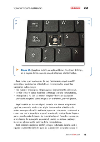 servicio técnico Notebooks 253
www.redusers.com
Figura 16. Cuando un teclado presenta problemas de extravío de teclas,
en la mayoría de los casos se procede al cambio total del módulo.
Para evitar tener problemas de mal funcionamiento de una PC
portátil por suciedad en el teclado, es recomendable seguir las
siguientes indicaciones:
•	 No exponer el equipo a ningún agente contaminante ambiental.
•	 Evitar comer o beber mientras se trabaja con una computadora.
•	 Manipular la PC con las manos limpias y libres de cualquier
partícula peligrosa como: migajas de alimentos, polvo y grasas.
Seguramente en más de alguna ocasión nos hemos preguntado,
¿qué hacer cuando se derrama algún líquido sobre el tablero de
nuestra computadora? Es evidente, que este compuesto comenzará a
esparcirse por la superficie y por el interior del equipo hasta llegar a
partes mucho más delicadas de la motherboard. Cuando esto ocurra,
procedamos de inmediato a apagar el equipo y a retirar cualquier
fuente de alimentación externa de la computadora.
Será necesario remover posteriormente la batería, dejando así el
equipo totalmente libre del paso de la corriente. Después extraer el
 