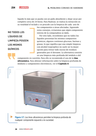 6. Problemas comunes de hardware254
www.redusers.com
líquido lo más que se pueda con un paño absorbente y dejar secar por
completo cerca de 24 horas. Para finalizar, se realiza la extracción en
su totalidad el teclado y se procede con la limpieza de cada uno de
los componentes o áreas afectadas. Siguiendo
estos consejos, evitaremos que algún componente
interno de la computadora se dañe.
Por otro lado, recordemos que no todos los
líquidos presentan los mismos compuestos
químicos, algunos contienen glucosas, harinas y
grasas, lo que significa que una simple limpieza
con alcohol isopropílico no suele ser la mejor
opción para retirar todo exceso de residuos
generados por el derrame. La alternativa consiste
en una limpieza más profunda del módulo o del
componente en cuestión. Para ello se recomienda el uso de la tina
ultrasónica. Para obtener información sobre la limpieza profunda de
módulos y componentes electrónicos, ver el Capitulo 8.
Figura 17. Las tinas ultrasónicas permiten la limpieza profunda de
cualquier componente expuesto a la suciedad.
no todos los
líquidos de
limpieza poseen
los mismos
químicos
 