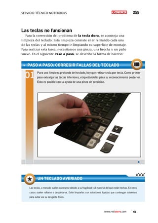 servicio técnico Notebooks 255
www.redusers.com
Las teclas no funcionan
Para la corrección del problema de la tecla dura, se aconseja una
limpieza del teclado. Esta limpieza consiste en ir retirando cada una
de las teclas y al mismo tiempo ir limpiando su superficie de montaje.
Para realizar esta tarea, necesitamos una pinza, una brocha y un paño
suave. En el siguiente Paso a paso, se describe la forma de hacerlo:
Las teclas, a menudo suelen quebrarse debido a su fragilidad y al material del que están hechas. En otros
casos suelen rallarse o despintarse. Evite limpiarlas con soluciones líquidas que contengan solventes
para evitar así su desgaste físico.
Un teclado averiado
paso a paso: Corregir fallas del teclado
Para una limpieza profunda del teclado, hay que retirar tecla por tecla. Como primer
paso extraiga las teclas inferiores, etiquetándolas para su reconocimiento posterior.
Esto es posible con la ayuda de una pinza de precisión.
 