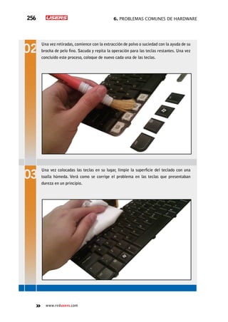 6. Problemas comunes de hardware256
www.redusers.com
Una vez retiradas, comience con la extracción de polvo o suciedad con la ayuda de su
brocha de pelo fino. Sacuda y repita la operación para las teclas restantes. Una vez
concluido este proceso, coloque de nuevo cada una de las teclas.
Una vez colocadas las teclas en su lugar, limpie la superficie del teclado con una
toalla húmeda. Verá como se corrige el problema en las teclas que presentaban
dureza en un principio.
 