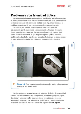 servicio técnico Notebooks 257
www.redusers.com
Problemas con la unidad óptica
Las unidades ópticas de computadoras portátiles a menudo presentan
el típico problema del nulo reconocimiento de discos. Esto generalmente
se debe a suciedad interna (lente óptico) o en el peor de los casos al
mal funcionamiento de sus componentes electrónicos internos.
Las causas por las que suelen dañarse estas unidades son
básicamente por la exposición a contaminantes. Cuando el usuario
desea reproducir o copiar un disco a menudo procede tanto a abrir
como al cerrar la unidad, lo que da paso al polvo y otros residuos
ambientales. Las fallas pueden ser ubicadas fácilmente en zonas como:
el laser, el tornillo sin fin, los rieles o el potenciómetro rotativo.
Las herramientas necesarias para la solución de fallas de una unidad
lectora son básicamente: aire comprimido, alcohol isopropílico, agua
destilada y un desarmador en cruz. Ahora procedamos a conocer
algunas técnicas para dar solución al problema de reconocimiento de
discos en una unidad lectora a través del siguiente Paso a paso.
Figura 18. En la imagen se pueden apreciar las partes más propensas
a fallas de una unidad óptica.
 
