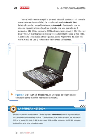 1. La computadora portátil24
www.redusers.com
Fue en 2007 cuando surgió la primera netbook comercial tal como la
conocemos en la actualidad. Se trataba del modelo EeePC 701,
fabricado por la compañía taiwanesa Asustek. Gestionado por un
sistema operativo Linux Xandros, contaba con una pantalla de 7
pulgadas, 512 MB de memoria DDR2, almacenamiento de 4 GB, Ethernet
LAN y WiFi, y la integración de un procesador Intel Celeron a 900 MHz.
A este éxito se sumaron otros equipos, como Aspire One de Acer, MSI
Wind, Mini9 de Dell y Mini de HP, entre otros fabricantes.
Figura 7. El Olivetti Quaderno, es un equipo de origen italiano
concebido como el primer netbook de la historia.
En 1992, la compañía Olivetti comenzó a diseñar la primera subnotebook (conocida hoy como netbook),
una computadora muy pequeña y portable. El primer modelo fue el Olivetti Quaderno, que utilizaba MS
DOS en su versión 5.0, tenía 21 MB de disco duro, 1 MB de RAM, procesador de 16 MHz y un peso
incluso inferior al de varias netbooks actuales.
La primera netbook
 