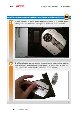 6. Problemas comunes de hardware258
www.redusers.com
paso a paso: problemas de la unidad óptica
Primero, desmonte la unidad lectora del equipo. Examine en la zona de la lente
óptica y vierta aire comprimido en la superficie. Finalmente pruebe la unidad.
Si la falla no ha sido reparada, comience limpiando la lente óptica con la ayuda de un
hisopo y una mezcla de alcohol isopropílico (50% y 50%). La forma de hacer esta
tarea fue explicada con anterioridad. Finalmente pruebe la unidad.
 