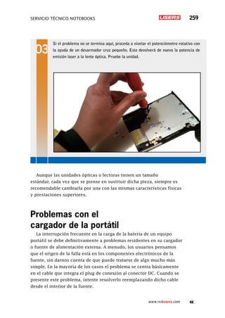 servicio técnico Notebooks 259
www.redusers.com
Aunque las unidades ópticas o lectoras tienen un tamaño
estándar, cada vez que se piense en sustituir dicha pieza, siempre es
recomendable cambiarla por una con las mismas características físicas
y prestaciones superiores.
Problemas con el
cargador de la portátil
La interrupción frecuente en la carga de la batería de un equipo
portátil se debe definitivamente a problemas residentes en su cargador
o fuente de alimentación externa. A menudo, los usuarios pensamos
que el origen de la falla está en los componentes electrónicos de la
fuente, sin darnos cuenta de que puede tratarse de algo mucho más
simple. En la mayoría de los casos el problema se centra básicamente
en el cable que integra el plug de conexión al conector DC. Cuando se
presente este problema, intente resolverlo reemplazando dicho cable
desde el interior de la fuente.
Si el problema no se termina aquí, proceda a nivelar el potenciómetro rotativo con
la ayuda de un desarmador cruz pequeño. Esto devolverá de nuevo la potencia de
emisión laser a la lente óptica. Pruebe la unidad.
 