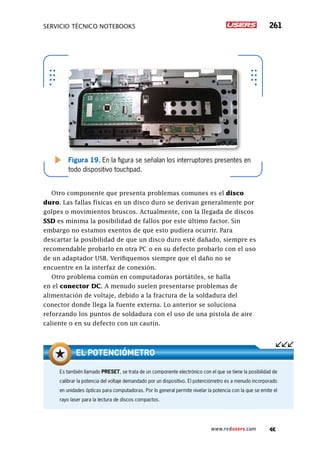 servicio técnico Notebooks 261
www.redusers.com
Figura 19. En la figura se señalan los interruptores presentes en
todo dispositivo touchpad.
Otro componente que presenta problemas comunes es el disco
duro. Las fallas físicas en un disco duro se derivan generalmente por
golpes o movimientos bruscos. Actualmente, con la llegada de discos
SSD es mínima la posibilidad de fallos por este último factor. Sin
embargo no estamos exentos de que esto pudiera ocurrir. Para
descartar la posibilidad de que un disco duro esté dañado, siempre es
recomendable probarlo en otra PC o en su defecto probarlo con el uso
de un adaptador USB. Verifiquemos siempre que el daño no se
encuentre en la interfaz de conexión.
Otro problema común en computadoras portátiles, se halla
en el conector DC. A menudo suelen presentarse problemas de
alimentación de voltaje, debido a la fractura de la soldadura del
conector donde llega la fuente externa. Lo anterior se soluciona
reforzando los puntos de soldadura con el uso de una pistola de aire
caliente o en su defecto con un cautín.
Es también llamado PRESET, se trata de un componente electrónico con el que se tiene la posibilidad de
calibrar la potencia del voltaje demandado por un dispositivo. El potenciómetro es a menudo incorporado
en unidades ópticas para computadoras. Por lo general permite nivelar la potencia con la que se emite el
rayo laser para la lectura de discos compactos.
El potenciómetro
 