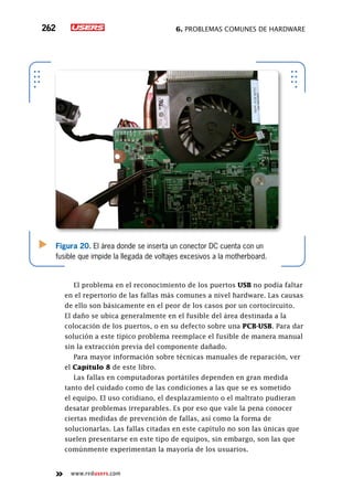 6. Problemas comunes de hardware262
www.redusers.com
El problema en el reconocimiento de los puertos USB no podía faltar
en el repertorio de las fallas más comunes a nivel hardware. Las causas
de ello son básicamente en el peor de los casos por un cortocircuito.
El daño se ubica generalmente en el fusible del área destinada a la
colocación de los puertos, o en su defecto sobre una PCB-USB. Para dar
solución a este típico problema reemplace el fusible de manera manual
sin la extracción previa del componente dañado.
Para mayor información sobre técnicas manuales de reparación, ver
el Capítulo 8 de este libro.
Las fallas en computadoras portátiles dependen en gran medida
tanto del cuidado como de las condiciones a las que se es sometido
el equipo. El uso cotidiano, el desplazamiento o el maltrato pudieran
desatar problemas irreparables. Es por eso que vale la pena conocer
ciertas medidas de prevención de fallas, así como la forma de
solucionarlas. Las fallas citadas en este capítulo no son las únicas que
suelen presentarse en este tipo de equipos, sin embargo, son las que
comúnmente experimentan la mayoría de los usuarios.
Figura 20. El área donde se inserta un conector DC cuenta con un
fusible que impide la llegada de voltajes excesivos a la motherboard.
 