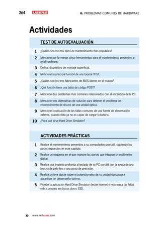 6. Problemas comunes de hardware264
www.redusers.com
Actividades
TEST DE AUTOEVALUACIÓN
1 ¿Cuáles son los dos tipos de mantenimiento más populares?
2 Mencione por lo menos cinco herramientas para el mantenimiento preventivo a
nivel hardware.
3 Defina: dispositivo de montaje superficial.
4 Mencione la principal función de una tarjeta POST.
5 ¿Cuáles son los tres fabricantes de BIOS líderes en el mundo?
6 ¿Qué función tiene una tabla de código POST?
7 Mencione dos problemas más comunes relacionados con el encendido de la PC.
8 Mencione tres alternativas de solución para detener el problema del
reconocimiento de discos de una unidad óptica.
9 Mencione la ubicación de las fallas comunes de una fuente de alimentación
externa, cuando ésta ya no es capaz de cargar la batería.
10 ¿Para qué sirve Hard Drive Simulator?
actividades prácticas
1 Realice el mantenimiento preventivo a su computadora portátil, siguiendo los
pasos expuestos en este capítulo.
2 Realice un esquema en el que muestre las partes que integran un multímetro
digital.
3 Realice una limpieza profunda al teclado de su PC portátil con la ayuda de una
brocha de pelo fino y una pinza de precisión.
4 Realice un leve ajuste sobre el potenciómetro de su unidad óptica para
garantizar un desempeño óptimo.
5 Pruebe la aplicación Hard Drive Simulator desde Internet y reconozca las fallas
más comunes en discos duros SSD.
 