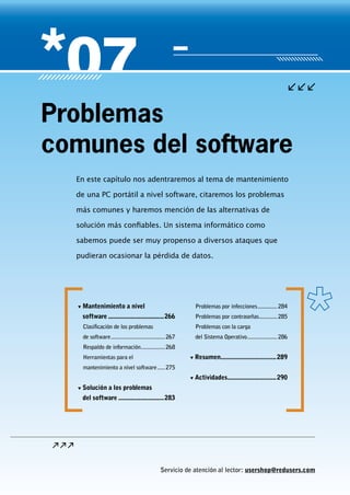 Servicio de atención al lector: usershop@redusers.com
En este capítulo nos adentraremos al tema de mantenimiento
de una PC portátil a nivel software, citaremos los problemas
más comunes y haremos mención de las alternativas de
solución más confiables. Un sistema informático como
sabemos puede ser muy propenso a diversos ataques que
pudieran ocasionar la pérdida de datos.
Problemas
comunes del software
▼▼ Mantenimiento a nivel
software..................................266
Clasificación de los problemas
de software.....................................267
Respaldo de información.................268
Herramientas para el
mantenimiento a nivel software......275
▼▼ Solución a los problemas
del software............................283
Problemas por infecciones..............284
Problemas por contraseñas.............285
Problemas con la carga
del Sistema Operativo.....................286
▼▼ Resumen..................................289
▼▼ Actividades..............................290
 