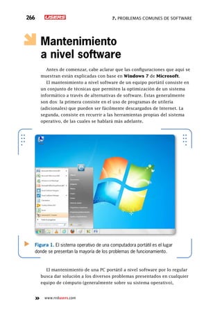 7. Problemas comunes de software266
www.redusers.com
Mantenimiento
a nivel software
Antes de comenzar, cabe aclarar que las configuraciones que aquí se
muestran están explicadas con base en Windows 7 de Microsoft.
El mantenimiento a nivel software de un equipo portátil consiste en
un conjunto de técnicas que permiten la optimización de un sistema
informático a través de alternativas de software. Éstas generalmente
son dos: la primera consiste en el uso de programas de utilería
(adicionales) que pueden ser fácilmente descargados de Internet. La
segunda, consiste en recurrir a las herramientas propias del sistema
operativo, de las cuales se hablará más adelante.
El mantenimiento de una PC portátil a nivel software por lo regular
busca dar solución a los diversos problemas presentados en cualquier
equipo de cómputo (generalmente sobre su sistema operativo),
Figura 1. El sistema operativo de una computadora portátil es el lugar
donde se presentan la mayoría de los problemas de funcionamiento.
 