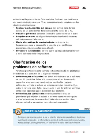 servicio técnico Notebooks 267
www.redusers.com
evitando así la generación de futuros daños. Cada vez que decidamos
dar mantenimiento a nuestra PC, es necesario atender previamente las
siguientes indicaciones:
•	 Realizar un diagnóstico del equipo: nos servirá para darnos
cuenta de las condiciones de funcionamiento actual de la PC.
•	 Ubicar el problema: será más fácil saber como enfrentar el daño.
•	 Respaldo de datos: se resguarda todo tipo de información tanto
del sistema como del usuario.
•	 Elegir alternativas de mantenimiento: se trata de las
herramientas para la prevención o solución a los problemas
presentados (mencionadas hasta ahora).
•	 Proceder a la operación: en este punto se inicia el mantenimiento
a nivel software de la computadora.
Clasificación de los
problemas de software
Para fines prácticos en este capítulo se han clasificado los problemas
de software más comunes de la siguiente manera:
•	 Problemas por infecciones: los daños más comunes en el software
de una PC portátil se deben a la presencia de virus. Se tratan de
pequeños programas que pueden dejar inutilizable cualquier
aplicación, servicio, e incluso un sistema operativo completo. Para
evitar o corregir esos daños es necesario el uso de utilerías antivirus
entre otras opciones que se describen más adelante.
•	 Problemas por contraseñas: definitivamente se trata de
problemas que impiden el acceso al sistema operativo del equipo
o a las aplicaciones de usuario final. Más adelante se describen
algunos métodos para retirar estas claves de protección.
Consiste en una secuencia mediante la cual se evitan los sistemas de seguridad de un algoritmo de
autentificación para acceder a un sistema. Algunos ejemplos de backdoors son: contraseñas universales,
flasheos o dongles. Usados generalmente para burlar claves de acceso al S.O. de una notebook.
¿Qué es un backdoor?
 