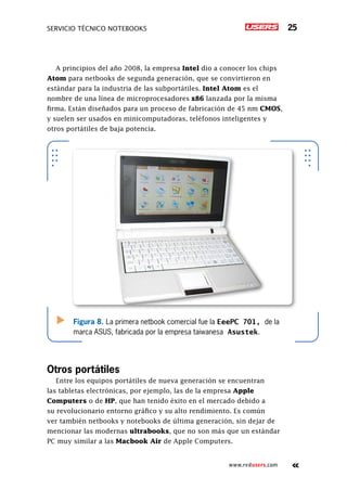 Servicio técnico notebooks 25
www.redusers.com
A principios del año 2008, la empresa Intel dio a conocer los chips
Atom para netbooks de segunda generación, que se convirtieron en
estándar para la industria de las subportátiles. Intel Atom es el
nombre de una línea de microprocesadores x86 lanzada por la misma
firma. Están diseñados para un proceso de fabricación de 45 nm CMOS,
y suelen ser usados en minicomputadoras, teléfonos inteligentes y
otros portátiles de baja potencia.
Otros portátiles
Entre los equipos portátiles de nueva generación se encuentran
las tabletas electrónicas, por ejemplo, las de la empresa Apple
Computers o de HP, que han tenido éxito en el mercado debido a
su revolucionario entorno gráfico y su alto rendimiento. Es común
ver también netbooks y notebooks de última generación, sin dejar de
mencionar las modernas ultrabooks, que no son más que un estándar
PC muy similar a las Macbook Air de Apple Computers.
Figura 8. La primera netbook comercial fue la EeePC 701, de la
marca ASUS, fabricada por la empresa taiwanesa Asustek.
 