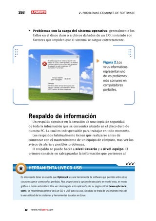 7. Problemas comunes de software268
www.redusers.com
•	 Problemas con la carga del sistema operativo: generalmente los
fallos en el disco duro o archivos dañados de un S.O. instalado son
factores que impiden que el sistema se cargue correctamente.
Respaldo de información
Un respaldo consiste en la creación de una copia de seguridad
de toda la información que se encuentra alojada en el disco duro de
nuestra PC. La cual es indispensable para trabajar en todo momento.
Los respaldos habitualmente tienen que realizarse antes de
comenzar con el mantenimiento de un equipo de cómputo, tras ver los
avisos de alerta y posibles problemas.
El respaldo se puede hacer a nivel usuario y a nivel equipo. El
primero consiste en salvaguardar la información que pertenece al
Figura 2.Los
virus informáticos
representan uno
de los problemas
más comunes en
computadoras
portátiles.
Es interesante tener en cuenta que Ophcrack es una herramienta de software que permite entre otras
cosas recuperar contraseñas perdidas. Nos proporciona la opción de ejecutarlo en modo texto, en modo
gráfico o modo automático. Una vez descargada esta aplicación de su página oficial (www.ophcrack.
com), se recomienda generar un Live CD o USB para su uso. Sin duda se trata de una muestra más de
la versatilidad de los sistemas y herramientas basadas en Linux.
Herramienta Live CD-USB
 