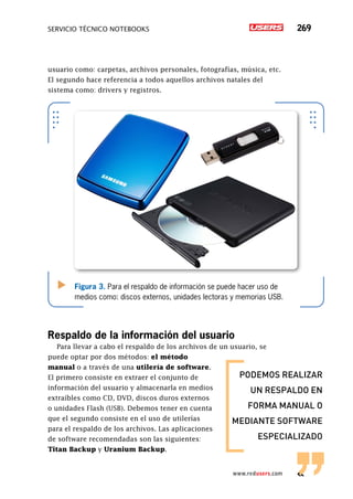 servicio técnico Notebooks 269
www.redusers.com
usuario como: carpetas, archivos personales, fotografías, música, etc.
El segundo hace referencia a todos aquellos archivos natales del
sistema como: drivers y registros.
Respaldo de la información del usuario
Para llevar a cabo el respaldo de los archivos de un usuario, se
puede optar por dos métodos: el método
manual o a través de una utilería de software.
El primero consiste en extraer el conjunto de
información del usuario y almacenarla en medios
extraíbles como CD, DVD, discos duros externos
o unidades Flash (USB). Debemos tener en cuenta
que el segundo consiste en el uso de utilerías
para el respaldo de los archivos. Las aplicaciones
de software recomendadas son las siguientes:
Titan Backup y Uranium Backup.
Figura 3. Para el respaldo de información se puede hacer uso de
medios como: discos externos, unidades lectoras y memorias USB.
podemos realizar
un respaldo en
forma manual o
mediante software
especializado
 