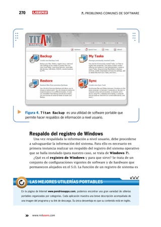 7. Problemas comunes de software270
www.redusers.com
Figura 4. Titan Backup es una utilidad de software portable que
permite hacer respaldos de información a nivel usuario.
Respaldo del registro de Windows
Una vez respaldada la información a nivel usuario, debe procederse
a salvaguardar la información del sistema. Para ello es necesario en
primera instancia realizar un respaldo del registro del sistema operativo
que se halla instalado (para nuestro caso, se trata de Windows 7).
¿Qué es el registro de Windows y para que sirve? Se trata de un
conjunto de configuraciones vigentes de software y de hardware que
permanecen alojados en el S.O. La función de un registro de sistema es
En la página de Internet www.pendriveapps.com, podemos encontrar una gran variedad de utilerías
portables organizadas por categorías. Cada aplicación muestra una breve descripción acompañada de
una imagen del programa y su link de descarga. Su única desventaja es que su contenido está en inglés.
Las mejores utilerías portables
 