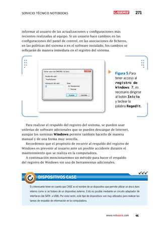 servicio técnico Notebooks 271
www.redusers.com
informar al usuario de las actualizaciones y configuraciones más
recientes realizadas al equipo. Si un usuario hace cambios en las
configuraciones del panel de control, en las asociaciones de ficheros,
en las políticas del sistema o en el software instalado, los cambios se
reflejarán de manera inmediata en el registro del sistema.
Para realizar el respaldo del registro del sistema, se pueden usar
utilerías de software adicionales que se pueden descargar de Internet,
aunque los sistemas Windows permite también hacerlo de manera
manual y de una forma muy sencilla.
Recordemos que el propósito de recurrir al respaldo del registro de
Windows es prevenir al usuario ante un posible accidente durante el
mantenimiento que se realiza en la computadora.
A continuación mencionaremos un método para hacer el respaldo
del registro de Windows sin uso de herramientas adicionales.
Figura 5.Para
tener acceso al
registro de
Windows 7, es
necesario dirigirse
al botón Inicio
y teclear la
palabra Regedit.
Es interesante tener en cuenta que CASE es el nombre de un dispositivo que permite utilizar un disco duro
interno como si se tratara de un dispositivo externo. Esto es posible mediante un circuito adaptador de
interfaces (de SATA a USB). Por esta razón, este tipo de dispositivos son muy utilizados para realizar las
tareas de respaldo de información en la computadora.
dispositivos case
 