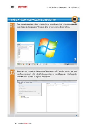 7. Problemas comunes de software272
www.redusers.com
paso a paso: Respaldar el registro
En primera instancia presione el botón Inicio, proceda a teclear el comando regedit
para el acceso al registro de Windows. Elija la herramienta desde la lista.
Ahora proceda a exportar el registro de Windows actual. Para ello, una vez que apa-
rece la ventana del registro de Windows, presione el menú Archivo y elija la opción
Exportar para guardar el registro del sistema.
 