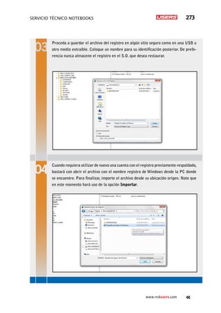 servicio técnico Notebooks 273
www.redusers.com
Proceda a guardar el archivo del registro en algún sitio seguro como en una USB u
otro medio extraíble. Coloque un nombre para su identificación posterior. De prefe-
rencia nunca almacene el registro en el S.O. que desea restaurar.
Cuando requiera utilizar de nuevo una cuenta con el registro previamente respaldado,
bastará con abrir el archivo con el nombre registro de Windows desde la PC donde
se encuentre. Para finalizar, importe el archivo desde su ubicación origen. Note que
en este momento hará uso de la opción Importar.
 