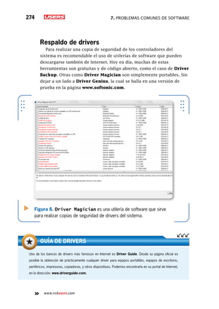 7. Problemas comunes de software274
www.redusers.com
Uno de los bancos de drivers más famosos en Internet es Driver Guide. Desde su página oficial es
posible la obtención de prácticamente cualquier driver para equipos portátiles, equipos de escritorio,
periféricos, impresoras, copiadoras, y otros dispositivos. Podemos encontrarla en su portal de Internet,
en la dirección: www.driverguide.com.
guía de drivers
Respaldo de drivers
Para realizar una copia de seguridad de los controladores del
sistema es recomendable el uso de utilerías de software que pueden
descargarse también de Internet. Hoy en día, muchas de estas
herramientas son gratuitas y de código abierto, como el caso de Driver
Backup. Otras como Driver Magician son simplemente portables. Sin
dejar a un lado a Driver Genius, la cual se halla en una versión de
prueba en la página www.softonic.com.
Figura 6. Driver Magician es una utilería de software que sirve
para realizar copias de seguridad de drivers del sistema.
 