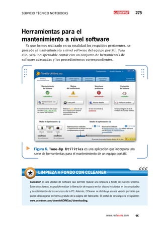servicio técnico Notebooks 275
www.redusers.com
Herramientas para el
mantenimiento a nivel software
Ya que hemos realizado en su totalidad los respaldos pertinentes, se
procede al mantenimiento a nivel software del equipo portátil. Para
ello, será indispensable contar con un conjunto de herramientas de
software adecuadas y los procedimientos correspondientes.
Figura 6. Tune-Up Utilities es una aplicación que incorpora una
serie de herramientas para el mantenimiento de un equipo portátil.
CCleaner es una utilidad de software que permite realizar una limpieza a fondo de nuestro sistema.
Entre otras tareas, es posible realizar la liberación de espacio en los discos instalados en la computadira
y la optimización de los recursos de la PC. Además, CCleaner se distribuye en una versión portable que
puede descargarse en forma gratuita de la página del fabricante. El portal de descarga es el siguiente:
www.ccleaner.com/downloADINGad/downloading.
Limpieza a fondo con cCleaner
 