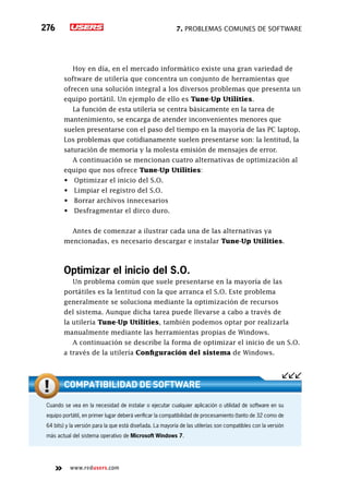 7. Problemas comunes de software276
www.redusers.com
Hoy en día, en el mercado informático existe una gran variedad de
software de utilería que concentra un conjunto de herramientas que
ofrecen una solución integral a los diversos problemas que presenta un
equipo portátil. Un ejemplo de ello es Tune-Up Utilities.
La función de esta utilería se centra básicamente en la tarea de
mantenimiento, se encarga de atender inconvenientes menores que
suelen presentarse con el paso del tiempo en la mayoría de las PC laptop.
Los problemas que cotidianamente suelen presentarse son: la lentitud, la
saturación de memoria y la molesta emisión de mensajes de error.
A continuación se mencionan cuatro alternativas de optimización al
equipo que nos ofrece Tune-Up Utilities:
•	 Optimizar el inicio del S.O.
•	 Limpiar el registro del S.O.
•	 Borrar archivos innecesarios
•	 Desfragmentar el dirco duro.
Antes de comenzar a ilustrar cada una de las alternativas ya
mencionadas, es necesario descargar e instalar Tune-Up Utilities.
Optimizar el inicio del S.O.
Un problema común que suele presentarse en la mayoría de las
portátiles es la lentitud con la que arranca el S.O. Este problema
generalmente se soluciona mediante la optimización de recursos
del sistema. Aunque dicha tarea puede llevarse a cabo a través de
la utilería Tune-Up Utilities, también podemos optar por realizarla
manualmente mediante las herramientas propias de Windows.
A continuación se describe la forma de optimizar el inicio de un S.O.
a través de la utilería Configuración del sistema de Windows.
Cuando se vea en la necesidad de instalar o ejecutar cualquier aplicación o utilidad de software en su
equipo portátil, en primer lugar deberá verificar la compatibilidad de procesamiento (tanto de 32 como de
64 bits) y la versión para la que está diseñada. La mayoría de las utilerías son compatibles con la versión
más actual del sistema operativo de Microsoft Windows 7.
Compatibilidad de software
 