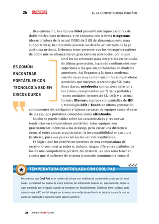 1. La computadora portátil26
www.redusers.com
Recientemente, la empresa Intel presentó microprocesadores de
doble núcleo para netbooks, y en conjunto con la firma Kingstone
(desarrolladora de la actual DDR3 de 2 GB de almacenamiento para
subportátiles), han decidido plasmar un diseño actualizado de la ya
auténtica netbook. Debemos tener presente que los microprocesadores
de doble núcleo alcanzaron un gran éxito en notebooks, por lo que
Intel los ha retomado para integrarlos en netbooks
de última generación, logrando rendimientos muy
superiores a los que encontrábamos en modelos
anteriores. Así llegamos a la época moderna,
cuando ya es muy común encontrar computadoras
portátiles que integran la tecnología SSD para
disco duros, notebooks con un peso inferior a
los 2 kilos, componentes periféricos portables
–como unidades lectores de CD-DVD y el actual
formato Blu-ray–, equipos con pantallas de HD
y tecnología LED / Touch de última generación,
componentes ultradelgados y lujosas carcasas de equipos como el caso
de los equipos portátiles conocidos como ultrabooks.
Mucho se puede hablar sobre las características y las nuevas
tendencias en computadoras portátiles. Estos equipos son
prácticamente idénticos a los desktop, pero existe una diferencia
esencial entre ambas arquitecturas: la incompatibilidad en cuanto a
hardware, pues sus piezas no suelen ser intercambiables.
Es lógico que los periféricos internos de una computadora de
escritorio sean más grandes e, incluso, tengan diferentes atributos de
los de una computadora portátil. No obstante, es necesario tener en
cuenta que el software de sistema (conocido comúnmente como el
Recordemos que Cool Pad es el nombre de la base con ventiladores comúnmente usada por las note-
books. La finalidad del diseño de estos sistemas de enfriamiento externo es, precisamente, disipar el
calor generado por el equipo cuando se encuentra en funcionamiento. Debemos tener cuidado, pues
sabemos que la PC portátil integra por lo menos una rendija de ventilación en la parte trasera, la cual se
puede ver obstruida al colocarla sobre alguna superficie.
Temperatura controlada con Cool Pad
Es común
encontrar
portátiles con
tecnología SSD en
discos duros
 