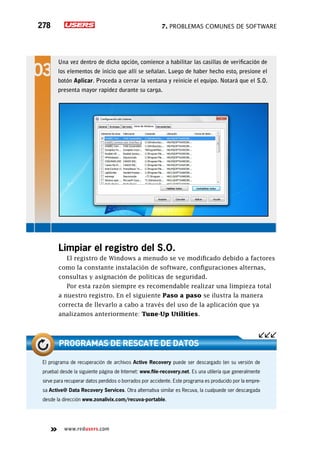 7. Problemas comunes de software278
www.redusers.com
Limpiar el registro del S.O.
El registro de Windows a menudo se ve modificado debido a factores
como la constante instalación de software, configuraciones alternas,
consultas y asignación de políticas de seguridad.
Por esta razón siempre es recomendable realizar una limpieza total
a nuestro registro. En el siguiente Paso a paso se ilustra la manera
correcta de llevarlo a cabo a través del uso de la aplicación que ya
analizamos anteriormente: Tune-Up Utilities.
El programa de recuperación de archivos Active Recovery puede ser descargado (en su versión de
prueba) desde la siguiente página de Internet: www.file-recovery.net. Es una utilería que generalmente
sirve para recuperar datos perdidos o borrados por accidente. Este programa es producido por la empre-
sa Active@ Data Recovery Services. Otra alternativa similar es Recuva, la cualpuede ser descargada
desde la dirección www.zonalivix.com/recuva-portable.
Programas de rescate de datos
Una vez dentro de dicha opción, comience a habilitar las casillas de verificación de
los elementos de inicio que allí se señalan. Luego de haber hecho esto, presione el
botón Aplicar. Proceda a cerrar la ventana y reinicie el equipo. Notará que el S.O.
presenta mayor rapidez durante su carga.
 