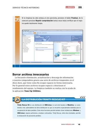 servicio técnico Notebooks 281
www.redusers.com
Borrar archivos innecesarios
La frecuente eliminación, actualización y descarga de información
a nuestra computadora genera una serie de archivos temporales en el
disco duro, que tiene como fin ocupar espacio en forma innecesaria.
Por lo general estos archivos ocupan espacio y deterioran el
rendimiento del equipo. La limpieza también se realiza con la ayuda de
la aplicación Tune-Up Utilities.
Si la limpieza ha sido exitosa al cien porciento, presione el botón Finalizar, de lo
contrario presione Repetir comprobación tantas veces hasta verificar que el regis-
tro quede totalmente limpio.
Trinity Rescue Kit es una distribución de GNU-Linux, la cual está basada en Mandriva. La carac-
terística más sobresaliente de dicha distribución es que se encuentra especialmente diseñada para la
recuperación de datos perdidos. Entre otras funciones permite también clonar instalaciones (Windows y
GNU-Linux), reparar particiones y resetear contraseñas. Trinity Rescue, entre otras bondades, permite
la restauración de passwords perdidos.
La distribución Trinity Rescue Kit
 