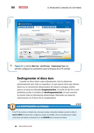 7. Problemas comunes de software282
www.redusers.com
Figura 8. La opción Borrar archivos innecesarios nos
permite configurar los parámetros para la limpieza de la PC portátil.
Desfragmentar el disco duro
Cuando un disco duro copia información, éste la almacena
aleatoriamente por toda su superficie. Lo que quiere decir que dichos
datos no se encuentran almacenados de manera contigua, dando
paso a un proceso llamado fragmentación. El modo de dar fin a este
problema recibe el nombre de desfragmentación. El cual consiste
en juntar toda la información almacenada, liberando así espacios
innecesarios en el disco de la computadora.
En las PC de escritorio, el método más común para resetear contraseñas olvidadas consiste en retirar la
batería CMOS de la placa base y configurar un jumper. En portátiles, esto no es posible pues la configu-
ración básica del sistema se almacena en un chip EEPROM que no necesita una batería.
La contraseña olvidada
 