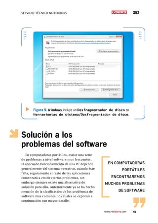 servicio técnico Notebooks 283
www.redusers.com
Solución a los
problemas del software
En computadoras portátiles, existe una serie
de problemas a nivel software muy frecuentes.
El adecuado funcionamiento de una PC depende
generalmente del sistema operativo, cuando éste
falla, seguramente el resto de las aplicaciones
comenzará a emitir ciertos problemas, sin
embargo siempre existe una alternativa de
solución para ello. Anteriormente ya se ha hecho
mención de la clasificación de los problemas de
software más comunes, los cuales se explican a
continuación con mayor detalle.
Figura 9. Windows incluye un Desfragmentador de disco en
Herramientas de sistema/Desfragmentador de disco.
en computadoras
portátiles
encontraremos
muchos problemas
de software
 