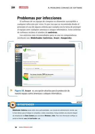 7. Problemas comunes de software284
www.redusers.com
Problemas por infecciones
El software de un equipo de cómputo es altamente susceptible a
cualquier infección por virus. Es por eso que se recomienda desde el
principio el uso de alguna utilería que cumpla con la tarea de proteger
el equipo ante cualquier amenaza o ataque informático. Estas utilerías
de software reciben el nombre de antivirus.
Los antivirus más recomendados para su uso en computadoras
notebook son: Bitdefender Antivirus, Avast y Kaspersky.
Figura 10. Avast es una opción atractiva para la protección de
nuestro equipo contra amenazas o ataques informáticos.
Bitdefender Antivirus posee entre otras particularidades, una consola de administración remota, que
lo hace idóneo para el trabajo en compañías o redes corporativas. Incluye también una solución integral
de virtualización de Data Centers para servidores Windows y Unix. Para más información verifique su
portal en Internet: www.bitdefender.es.
Bitdefender
 