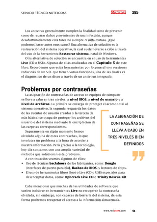 servicio técnico Notebooks 285
www.redusers.com
Los antivirus generalmente cumplen la finalidad tanto de prevenir
como de reparar daños provenientes de una infección, aunque
desafortunadamente esta tarea no siempre resulta exitosa. ¿Qué
podemos hacer antes esos casos? Una alternativa de solución es la
restauración del sistema operativo, la cual suele llevarse a cabo a través
del uso de la herramienta Restaurar sistema, natal de Windows.
Otra alternativa de solución se encuentra en el uso de herramientas
Live (CD o USB). Algunas de ellas analizadas en el Capítulo 5 de este
libro. Recordemos que estas herramientas por lo general son versiones
reducidas de un S.O. que tienen varias funciones, una de las cuales es
el diagnóstico de un disco a través de un antivirus integrado.
Problemas por contraseñas
La asignación de contraseñas de acceso en equipos de cómputo
se lleva a cabo en tres niveles: a nivel BIOS, a nivel de usuario y a
nivel de archivos. La primera se encarga de proteger el acceso total al
sistema operativo, la segunda resguarda los datos
de las cuentas de usuario creadas y la tercera (la
más básica) se ocupa de proteger los archivos del
usuario o del sistema mediante la encriptación de
las carpetas correspondientes.
Seguramente en algún momento hemos
olvidado alguna de estas contraseñas, lo que
involucra un problema a la hora de acceder a
nuestra información. Pero gracias a la tecnología,
hoy día contamos con una amplia variedad de
métodos que solucionan este problema.
A continuación veamos algunos de ellos:
•	 Uso de técnicas backdoors de los fabricantes, como: Dongle
(interfaces de puerto paralelo), flasheo de BIOS, y lectores de chips.
•	 El uso de herramientas libres Boot o Live (CD o USB) especiales para
desencriptar datos, como: Ophcrack Live CD o Trinity Rescue Kit.
Cabe mencionar que muchas de las utilidades de software que
suelen incluirse en herramientas Live no recuperan la contraseña
olvidada, sin embargo, son capaces de borrarla del sistema, de esta
forma podremos recuperar el acceso a la información almacenada.
la asignación de
contraseñas se
lleva a cabo en
tres niveles bien
definidos
 