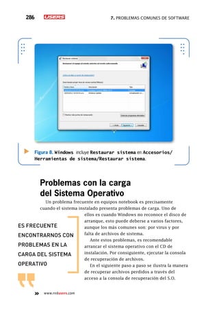 7. Problemas comunes de software286
www.redusers.com
Problemas con la carga
del Sistema Operativo
Un problema frecuente en equipos notebook es precisamente
cuando el sistema instalado presenta problemas de carga. Uno de
ellos es cuando Windows no reconoce el disco de
arranque, esto puede deberse a varios factores,
aunque los más comunes son: por virus y por
falta de archivos de sistema.
Ante estos problemas, es recomendable
arrancar el sistema operativo con el CD de
instalación. Por consiguiente, ejecutar la consola
de recuperación de archivos.
En el siguiente paso a paso se ilustra la manera
de recuperar archivos perdidos a través del
acceso a la consola de recuperación del S.O.
Figura 8. Windows incluye Restaurar sistema en Accesorios/
Herramientas de sistema/Restaurar sistema.
es frecuente
encontrarnos con
problemas en la
carga del sistema
operativo
 