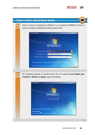 servicio técnico Notebooks 287
www.redusers.com
paso a paso: recuperar inicio	
Inserte el disco de instalación de Windows 7 en la unidad de CD/DVD y reinicie el
sistema. Configure la BIOS para bootear desde el CD.
En la siguiente pantalla es necesario hacer clic en la opción llamada Repair your
computer o Reparar el equipo, según corresponda.
 