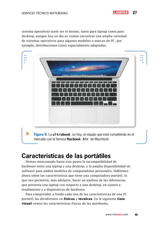 Servicio técnico notebooks 27
www.redusers.com
sistema operativo) suele ser el mismo, tanto para laptop como para
desktop, aunque hoy en día es común encontrar una amplia variedad
de sistemas operativos para algunos modelos o marcas de PC, por
ejemplo, distribuciones Linux especialmente adaptadas.
Características de las portátiles
Hemos mencionado hasta este punto la incompatibilidad de
hardware entre una laptop y una desktop, y la amplia disponibilidad de
software para ambos modelos de computadoras personales. Hablemos
ahora sobre las características que tiene una computadora portátil, lo
que nos permitirá, más adelante, hacer un análisis de las diferencias
que presenta una laptop con respecto a una desktop, en cuanto a
rendimiento y a dispositivos de hardware.
Para comprender a fondo cada una de las características de una PC
portátil, las dividiremos en físicas y técnicas. En la siguiente Guía
visual vemos las características físicas de las notebooks.
Figura 9. La ultrabook es hoy, un equipo que está compitiendo en el
mercado con la famosa Macbook Air de Macintosh.
 