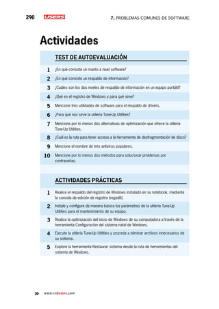 7. Problemas comunes de software290
www.redusers.com
Actividades
TEST DE AUTOEVALUACIÓN
1 ¿En qué consiste un manto a nivel software?
2 ¿En qué consiste un respaldo de información?
3 ¿Cuáles son los dos niveles de respaldo de información en un equipo portátil?
4 ¿Qué es el registro de Windows y para qué sirve?
5 Mencione tres utilidades de software para el respaldo de drivers.
6 ¿Para qué nos sirve la utilería Tune-Up Utilities?
7 Mencione por lo menos dos alternativas de optimización que ofrece la utilería
Tune-Up Utilities.
8 ¿Cuál es la ruta para tener acceso a la herramienta de desfragmentación de disco?
9 Mencione el nombre de tres antivirus populares.
10 Mencione por lo menos dos métodos para solucionar problemas por
contraseñas.
actividades prácticas
1 Realice el respaldo del registro de Windows instalado en su notebook, mediante
la consola de edición de registro (regedit).
2 Instale y configure de manera básica los parámetros de la utilería Tune-Up
Utilities para el mantenimiento de su equipo.
3 Realice la optimización del inicio de Windows de su computadora a través de la
herramienta Configuración del sistema natal de Windows.
4 Ejecute la utilería Tune-Up Utilities y proceda a eliminar archivos innecesarios de
su sistema.
5 Explore la herramienta Restaurar sistema desde la ruta de herramientas del
sistema de Windows.
 
