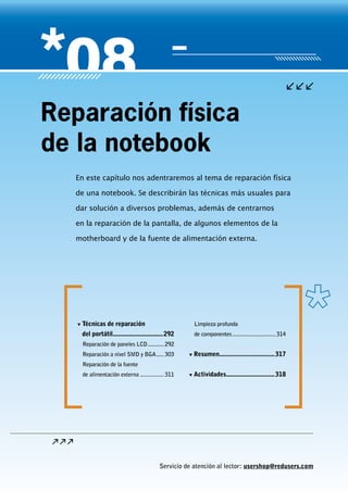 Servicio de atención al lector: usershop@redusers.com
En este capítulo nos adentraremos al tema de reparación física
de una notebook. Se describirán las técnicas más usuales para
dar solución a diversos problemas, además de centrarnos
en la reparación de la pantalla, de algunos elementos de la
motherboard y de la fuente de alimentación externa.
Reparación física
de la notebook
▼▼ Técnicas de reparación
del portátil...............................292
Reparación de paneles LCD............292
Reparación a nivel SMD y BGA......303
Reparación de la fuente
de alimentación externa.................311
Limpieza profunda
de componentes..............................314
▼▼ Resumen..................................317
▼▼ Actividades..............................318
 