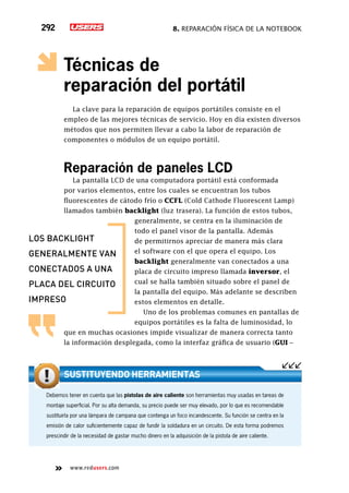 8. Reparación física de la notebook292
www.redusers.com
Técnicas de
reparación del portátil
La clave para la reparación de equipos portátiles consiste en el
empleo de las mejores técnicas de servicio. Hoy en día existen diversos
métodos que nos permiten llevar a cabo la labor de reparación de
componentes o módulos de un equipo portátil.
Reparación de paneles LCD
La pantalla LCD de una computadora portátil está conformada
por varios elementos, entre los cuales se encuentran los tubos
fluorescentes de cátodo frío o CCFL (Cold Cathode Fluorescent Lamp)
llamados también backlight (luz trasera). La función de estos tubos,
generalmente, se centra en la iluminación de
todo el panel visor de la pantalla. Además
de permitirnos apreciar de manera más clara
el software con el que opera el equipo. Los
backlight generalmente van conectados a una
placa de circuito impreso llamada inversor, el
cual se halla también situado sobre el panel de
la pantalla del equipo. Más adelante se describen
estos elementos en detalle.
Uno de los problemas comunes en pantallas de
equipos portátiles es la falta de luminosidad, lo
que en muchas ocasiones impide visualizar de manera correcta tanto
la información desplegada, como la interfaz gráfica de usuario (GUI –
Debemos tener en cuenta que las pistolas de aire caliente son herramientas muy usadas en tareas de
montaje superficial. Por su alta demanda, su precio puede ser muy elevado, por lo que es recomendable
sustituirla por una lámpara de campana que contenga un foco incandescente. Su función se centra en la
emisión de calor suficientemente capaz de fundir la soldadura en un circuito. De esta forma podremos
prescindir de la necesidad de gastar mucho dinero en la adquisición de la pistola de aire caliente.
Sustituyendo herramientas
los backlight
generalmente van
conectados a una
placa del circuito
impreso
 