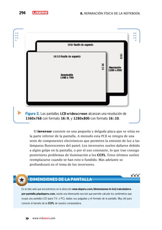 8. Reparación física de la notebook294
www.redusers.com
Figura 2. Las pantallas LCD widescreen alcanzan una resolución de
1360x768 con formato 16:9, y 1280x800 con formato 16:10.
El inversor consiste en una pequeña y delgada placa que se sitúa en
la parte inferior de la pantalla. A menudo esta PCB se integra de una
serie de componentes electrónicos que permiten la emisión de luz a las
lámparas fluorescentes del panel. Los inversores suelen dañarse debido
a algún golpe en la pantalla, o por el uso constante, lo que trae consigo
posteriores problemas de iluminación a los CCFL. Éstos últimos suelen
reemplazarse cuando se han roto o fundido. Más adelante se
profundizará en el tema de los inversores.
En el sitio web que encontramos en la dirección www.deperu.com/dimensiones-tv-lcd/calculadora-
por-pantalla.phpdeperu.com, existe una interesante sección que permite calcular los centímetros que
ocupa una pantalla LCD (para T.V. o PC), dadas sus pulgadas y el formato de la pantalla. Muy útil para
conocer el tamaño de la CCFL de nuestra computadora.
Dimensiones de la pantalla
 