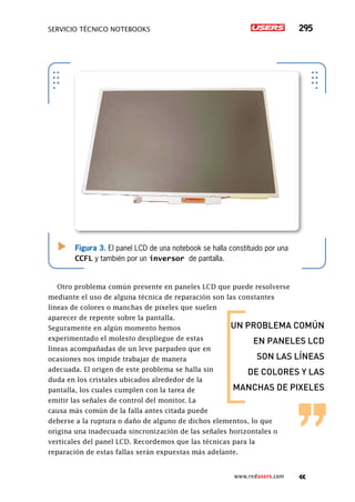 servicio técnico Notebooks 295
www.redusers.com
Figura 3. El panel LCD de una notebook se halla constituido por una
CCFL y también por un inversor de pantalla.
Otro problema común presente en paneles LCD que puede resolverse
mediante el uso de alguna técnica de reparación son las constantes
líneas de colores o manchas de pixeles que suelen
aparecer de repente sobre la pantalla.
Seguramente en algún momento hemos
experimentado el molesto despliegue de estas
líneas acompañadas de un leve parpadeo que en
ocasiones nos impide trabajar de manera
adecuada. El origen de este problema se halla sin
duda en los cristales ubicados alrededor de la
pantalla, los cuales cumplen con la tarea de
emitir las señales de control del monitor. La
causa más común de la falla antes citada puede
deberse a la ruptura o daño de alguno de dichos elementos, lo que
origina una inadecuada sincronización de las señales horizontales o
verticales del panel LCD. Recordemos que las técnicas para la
reparación de estas fallas serán expuestas más adelante.
un problema común
en paneles lcd
son las líneas
de colores y las
manchas de pixeles
 