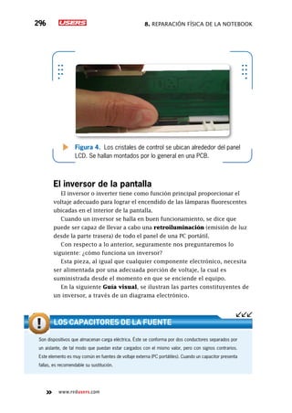 8. Reparación física de la notebook296
www.redusers.com
Figura 4. Los cristales de control se ubican alrededor del panel
LCD. Se hallan montados por lo general en una PCB.
El inversor de la pantalla
El inversor o inverter tiene como función principal proporcionar el
voltaje adecuado para lograr el encendido de las lámparas fluorescentes
ubicadas en el interior de la pantalla.
Cuando un inversor se halla en buen funcionamiento, se dice que
puede ser capaz de llevar a cabo una retroiluminación (emisión de luz
desde la parte trasera) de todo el panel de una PC portátil.
Con respecto a lo anterior, seguramente nos preguntaremos lo
siguiente: ¿cómo funciona un inversor?
Esta pieza, al igual que cualquier componente electrónico, necesita
ser alimentada por una adecuada porción de voltaje, la cual es
suministrada desde el momento en que se enciende el equipo.
En la siguiente Guía visual, se ilustran las partes constituyentes de
un inversor, a través de un diagrama electrónico.
Son dispositivos que almacenan carga eléctrica. Éste se conforma por dos conductores separados por
un aislante, de tal modo que puedan estar cargados con el mismo valor, pero con signos contrarios.
Este elemento es muy común en fuentes de voltaje externa (PC portátiles). Cuando un capacitor presenta
fallas, es recomendable su sustitución.
Los capacitores de la fuente
 