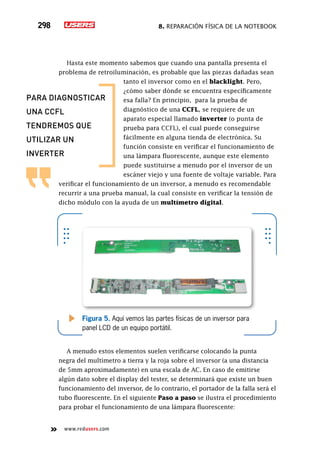 8. Reparación física de la notebook298
www.redusers.com
Hasta este momento sabemos que cuando una pantalla presenta el
problema de retroiluminación, es probable que las piezas dañadas sean
tanto el inversor como en el blacklight. Pero,
¿cómo saber dónde se encuentra específicamente
esa falla? En principio, para la prueba de
diagnóstico de una CCFL, se requiere de un
aparato especial llamado inverter (o punta de
prueba para CCFL), el cual puede conseguirse
fácilmente en alguna tienda de electrónica. Su
función consiste en verificar el funcionamiento de
una lámpara fluorescente, aunque este elemento
puede sustituirse a menudo por el inversor de un
escáner viejo y una fuente de voltaje variable. Para
verificar el funcionamiento de un inversor, a menudo es recomendable
recurrir a una prueba manual, la cual consiste en verificar la tensión de
dicho módulo con la ayuda de un multímetro digital.
A menudo estos elementos suelen verificarse colocando la punta
negra del multímetro a tierra y la roja sobre el inversor (a una distancia
de 5mm aproximadamente) en una escala de AC. En caso de emitirse
algún dato sobre el display del tester, se determinará que existe un buen
funcionamiento del inversor, de lo contrario, el portador de la falla será el
tubo fluorescente. En el siguiente Paso a paso se ilustra el procedimiento
para probar el funcionamiento de una lámpara fluorescente:
Figura 5. Aquí vemos las partes físicas de un inversor para
panel LCD de un equipo portátil.
para diagnosticar
una ccfl
tendremos que
utilizar un
inverter
 