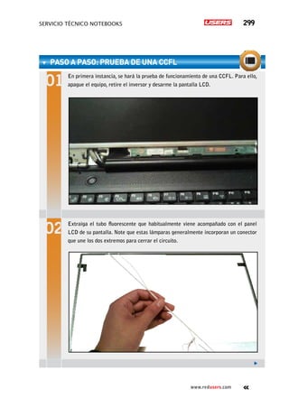 servicio técnico Notebooks 299
www.redusers.com
paso a paso: Prueba de una CCFL
En primera instancia, se hará la prueba de funcionamiento de una CCFL. Para ello,
apague el equipo, retire el inversor y desarme la pantalla LCD.
Extraiga el tubo fluorescente que habitualmente viene acompañado con el panel
LCD de su pantalla. Note que estas lámparas generalmente incorporan un conector
que une los dos extremos para cerrar el circuito.
 