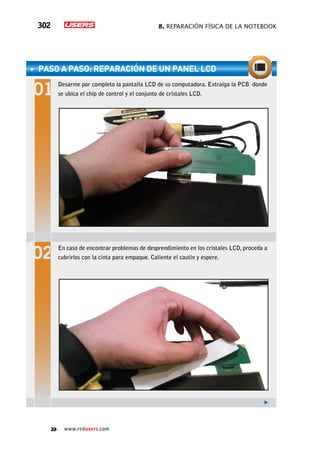 8. Reparación física de la notebook302
www.redusers.com
paso a paso: Reparación de un panel LCD
Desarme por completo la pantalla LCD de su computadora. Extraiga la PCB donde
se ubica el chip de control y el conjunto de cristales LCD.
En caso de encontrar problemas de desprendimiento en los cristales LCD, proceda a
cubrirlos con la cinta para empaque. Caliente el cautín y espere.
 