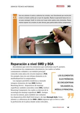 servicio técnico Notebooks 303
www.redusers.com
Una vez caliente el cautín y cubiertos los cristales, roce literalmente por encima del
cristal o cristales sueltos por un par de segundos. Repita la operación hasta tres ve-
ces para conseguir fundir la resina con la que están sujetos estos elementos. Nunca
intente exponer los cristales al calor directo, pues podría dañar dichos componentes.
Reparación a nivel SMD y BGA
Recordemos que entre los elementos que conforman una PC portátil,
se encuentran los componentes electrónicos, los cuales se hallan
comúnmente soldados a un módulo principal
conocido como placa de circuito impreso o PCB.
Un ejemplo claro de este último elemento es la
motherboard de la computadora.
Los equipos portátiles modernos a menudo
integran elementos de tipo SMD (Surface
Mounting Device - dispositivos de montaje
superficial, también conocidos como SMC, Surface
Mounting Component, los cuales se derivan de la
tecnología de montaje superficial, SMT). Aunque
no son los únicos, pues también son comunes
los dispositivos BGA (Ball Grid Array) y de tipo through hole. Éstos
últimos y a diferencia de los SMD y BGA requieren que se lleve a cabo
la perforación de la placa donde serán colocados.
los elementos
electrónicos
se encuentran
soldados al
módulo principal
 