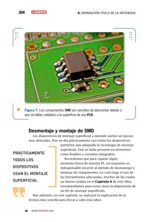 8. Reparación física de la notebook304
www.redusers.com
Figura 7. Los componentes SMD son sencillos de desmontar debido a
que se hallan soldados a la superficie de una PCB.
Desmontaje y montaje de SMD
Los dispositivos de montaje superficial a menudo suelen ser piezas
muy delicadas. Hoy en día prácticamente casi todos los dispositivos
portátiles han adoptado la tecnología de montaje
superficial. Esta se halla presente en elementos
como fusibles y circuitos integrados.
Recordemos que para reparar algún
elemento físico de nuestra PC, en ocasiones es
indispensable recurrir al método de desmontaje y
montaje de componentes. Lo cual exige el uso de
las herramientas adecuadas, muchas de las cuales
ya fueron citadas en el Capítulo 6 de este libro
(recomendamos para estos casos la adquisición de
un kit de montaje superficial).
Más adelante, en este capítulo, se realizará la explicación de la
técnica más sencilla para llevar a cabo esta labor.
PRáCTICAMENTE
TODOS LOS
DISPOSITIVOS
USAN EL MONTAJE
SUPERFICIAL
 