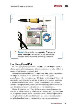 servicio técnico Notebooks 305
www.redusers.com
Figura 8. Herramientas como cautín, flux, pasta
para desoldar, pinzas y malla son herramientas
indispensables para técnicas de montaje superficial.
Los dispositivos BGA
Un claro ejemplo de dispositivos tipo BGA son: el chip de video y
el microprocesador. Aunque éste último, pocas veces se halla soldado a
la motherboard de un equipo portátil.
La diferencia entre elementos tipo BGA y los SMD radica básicamente
en el tipo de conexión de sus terminales hacia la placa, pues
generalmente éstas permanecen por debajo del mismo chip, evitando así
apreciarlas a simple vista. Lo anterior desde luego supone un problema
a la hora de desmontar o volver a soldar el componente. Sin embargo,
siempre existe por lo menos una alternativa que nos permita solucionar
este tipo de inconvenientes. Esta técnica se cita más adelante.
El chip de video de una PC portátil generalmente es el causante de
muchos de los problemas de encendido del equipo. Este componente es
un BGA por excelencia, el cual a menudo tiende a presentar problemas
de desprendimiento, debido al constante uso y el sobrecalentamiento
de la PC. Cuando el chip de video comieza a presentar problemas,
 