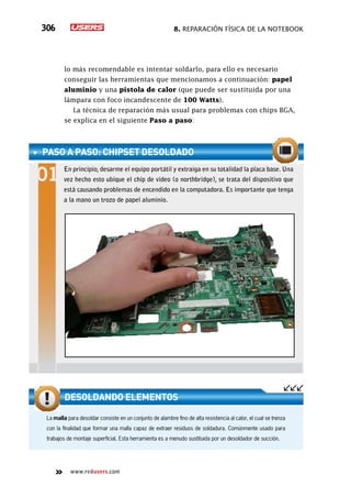 8. Reparación física de la notebook306
www.redusers.com
lo más recomendable es intentar soldarlo, para ello es necesario
conseguir las herramientas que mencionamos a continuación: papel
aluminio y una pistola de calor (que puede ser sustituida por una
lámpara con foco incandescente de 100 Watts).
La técnica de reparación más usual para problemas con chips BGA,
se explica en el siguiente Paso a paso:
PASO A PASO: Chipset desoldado
En principio, desarme el equipo portátil y extraiga en su totalidad la placa base. Una
vez hecho esto ubique el chip de video (o northbridge), se trata del dispositivo que
está causando problemas de encendido en la computadora. Es importante que tenga
a la mano un trozo de papel aluminio.
La malla para desoldar consiste en un conjunto de alambre fino de alta resistencia al calor, el cual se trenza
con la finalidad que formar una malla capaz de extraer residuos de soldadura. Comúnmente usado para
trabajos de montaje superficial. Esta herramienta es a menudo sustituida por un desoldador de succión.
Desoldando elementos
 