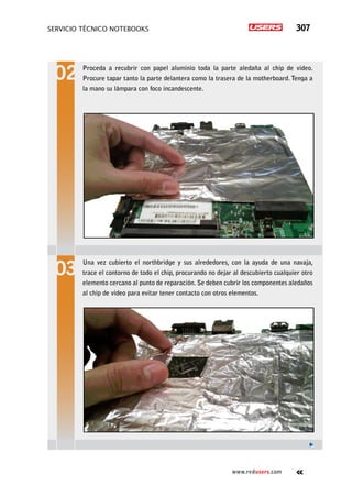 servicio técnico Notebooks 307
www.redusers.com
Proceda a recubrir con papel aluminio toda la parte aledaña al chip de video.
Procure tapar tanto la parte delantera como la trasera de la motherboard. Tenga a
la mano su lámpara con foco incandescente.
Una vez cubierto el northbridge y sus alrededores, con la ayuda de una navaja,
trace el contorno de todo el chip, procurando no dejar al descubierto cualquier otro
elemento cercano al punto de reparación. Se deben cubrir los componentes aledaños
al chip de video para evitar tener contacto con otros elementos.
 